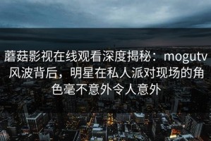 蘑菇影视在线观看深度揭秘：mogutv风波背后，明星在私人派对现场的角色毫不意外令人意外