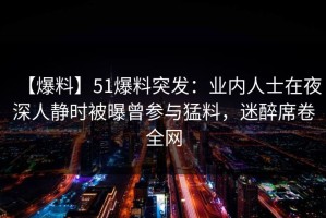 【爆料】51爆料突发：业内人士在夜深人静时被曝曾参与猛料，迷醉席卷全网