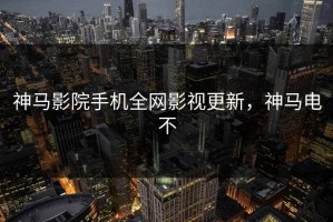 神马影院手机全网影视更新，神马电不
