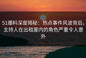 51爆料深度揭秘：热点事件风波背后，主持人在出租屋内的角色严重令人意外