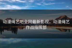 动漫绳艺吧全网最新影视，动漫绳艺作战指挥部