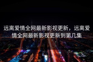 远离爱情全网最新影视更新，远离爱情全网最新影视更新到第几集