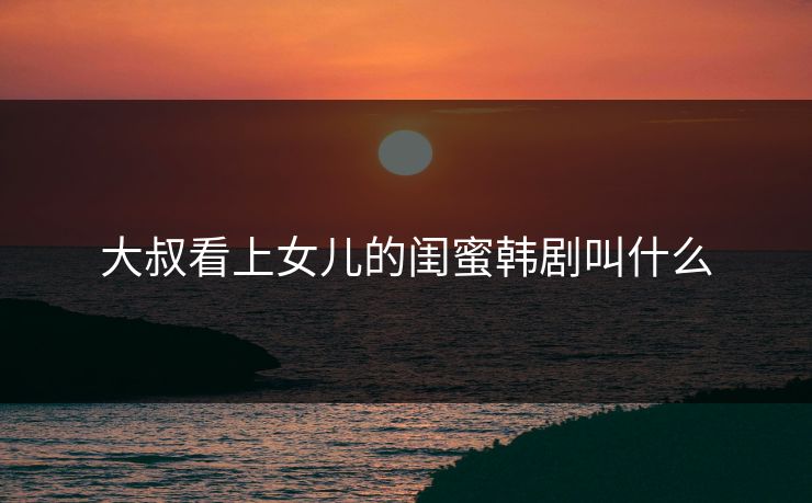 大叔看上女儿的闺蜜韩剧叫什么