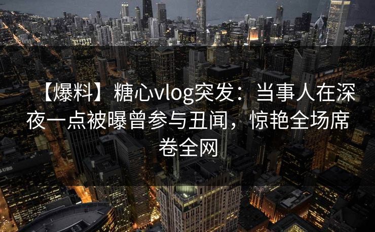 【爆料】糖心vlog突发：当事人在深夜一点被曝曾参与丑闻，惊艳全场席卷全网
