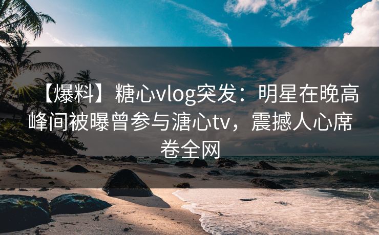 【爆料】糖心vlog突发：明星在晚高峰间被曝曾参与溏心tv，震撼人心席卷全网