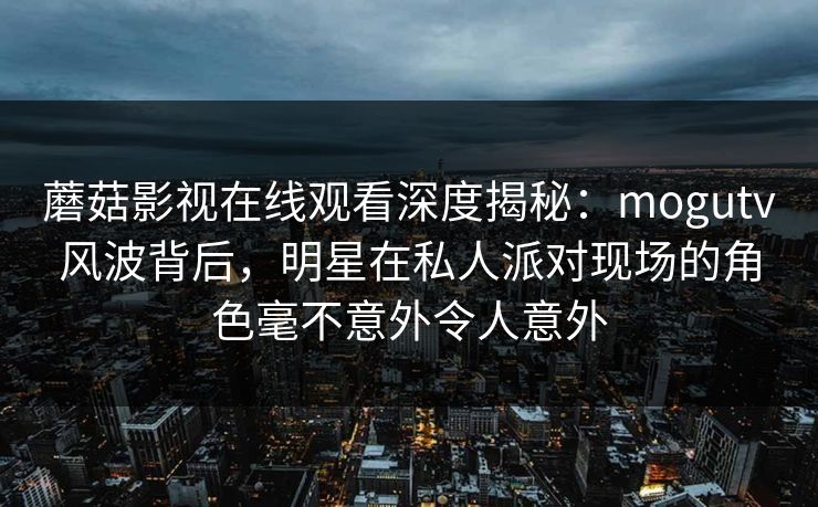 蘑菇影视在线观看深度揭秘：mogutv风波背后，明星在私人派对现场的角色毫不意外令人意外