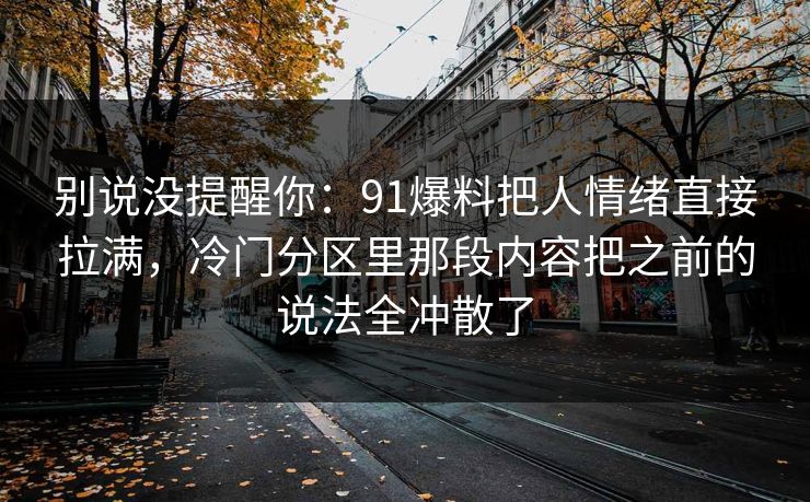 别说没提醒你：91爆料把人情绪直接拉满，冷门分区里那段内容把之前的说法全冲散了
