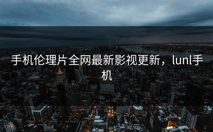 手机伦理片全网最新影视更新，lunl手机