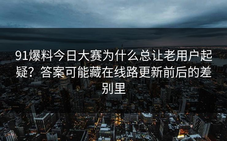 91爆料今日大赛为什么总让老用户起疑？答案可能藏在线路更新前后的差别里
