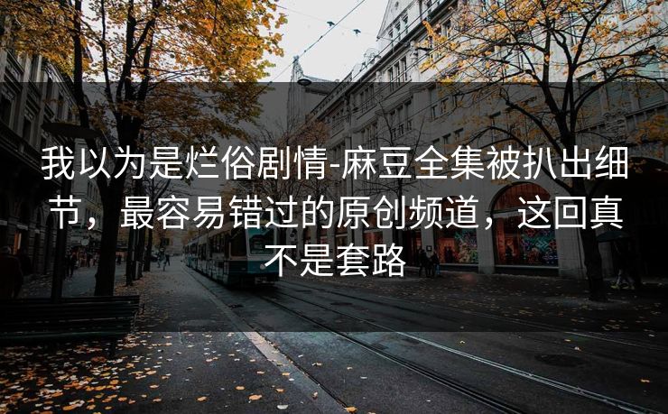 我以为是烂俗剧情-麻豆全集被扒出细节，最容易错过的原创频道，这回真不是套路