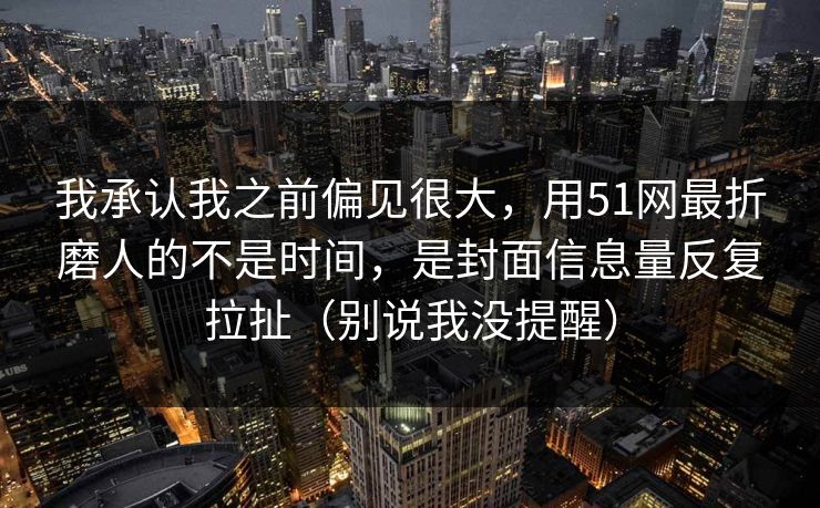 我承认我之前偏见很大，用51网最折磨人的不是时间，是封面信息量反复拉扯（别说我没提醒）