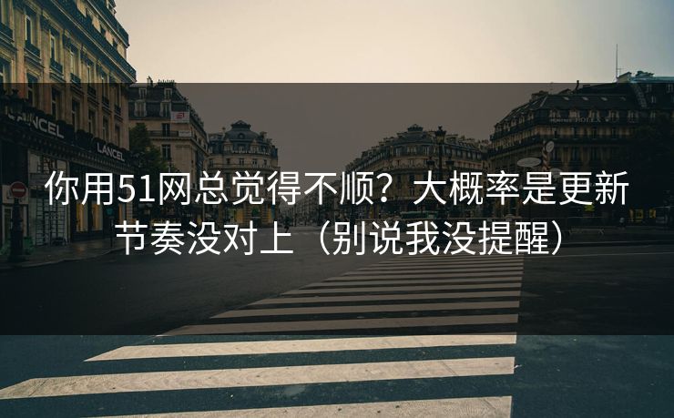 你用51网总觉得不顺？大概率是更新节奏没对上（别说我没提醒）