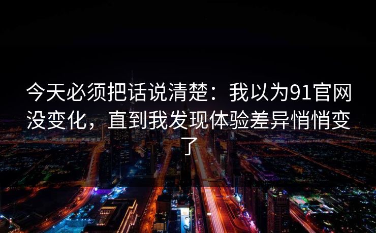 今天必须把话说清楚：我以为91官网没变化，直到我发现体验差异悄悄变了